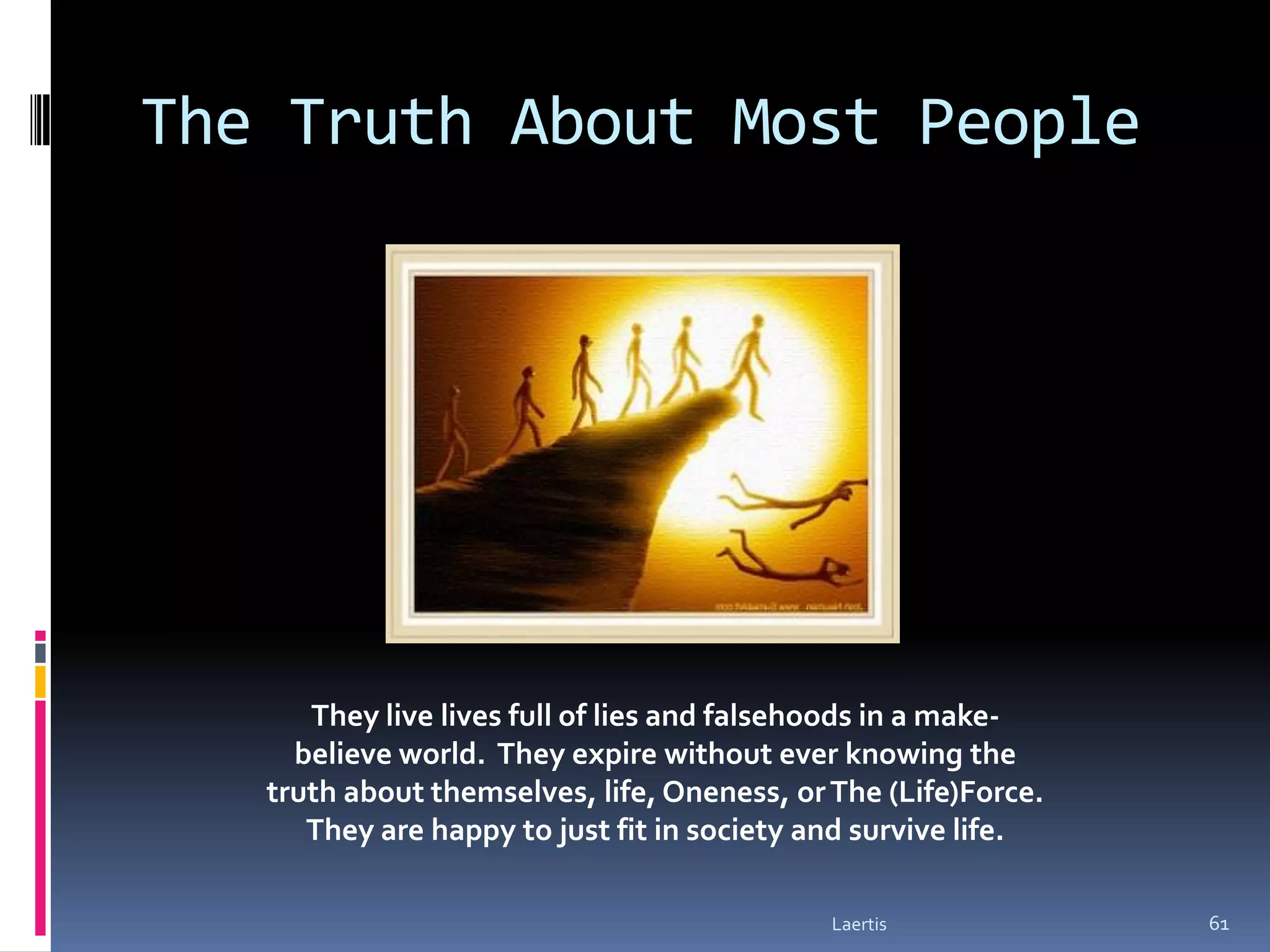 The Truth About Most People




      They live lives full of lies and falsehoods in a make-
     believe world. They expire without ever knowing the
   truth about themselves, life, Oneness, or The (Life)Force.
      They are happy to just fit in society and survive life.

                                             Laertis            61
 