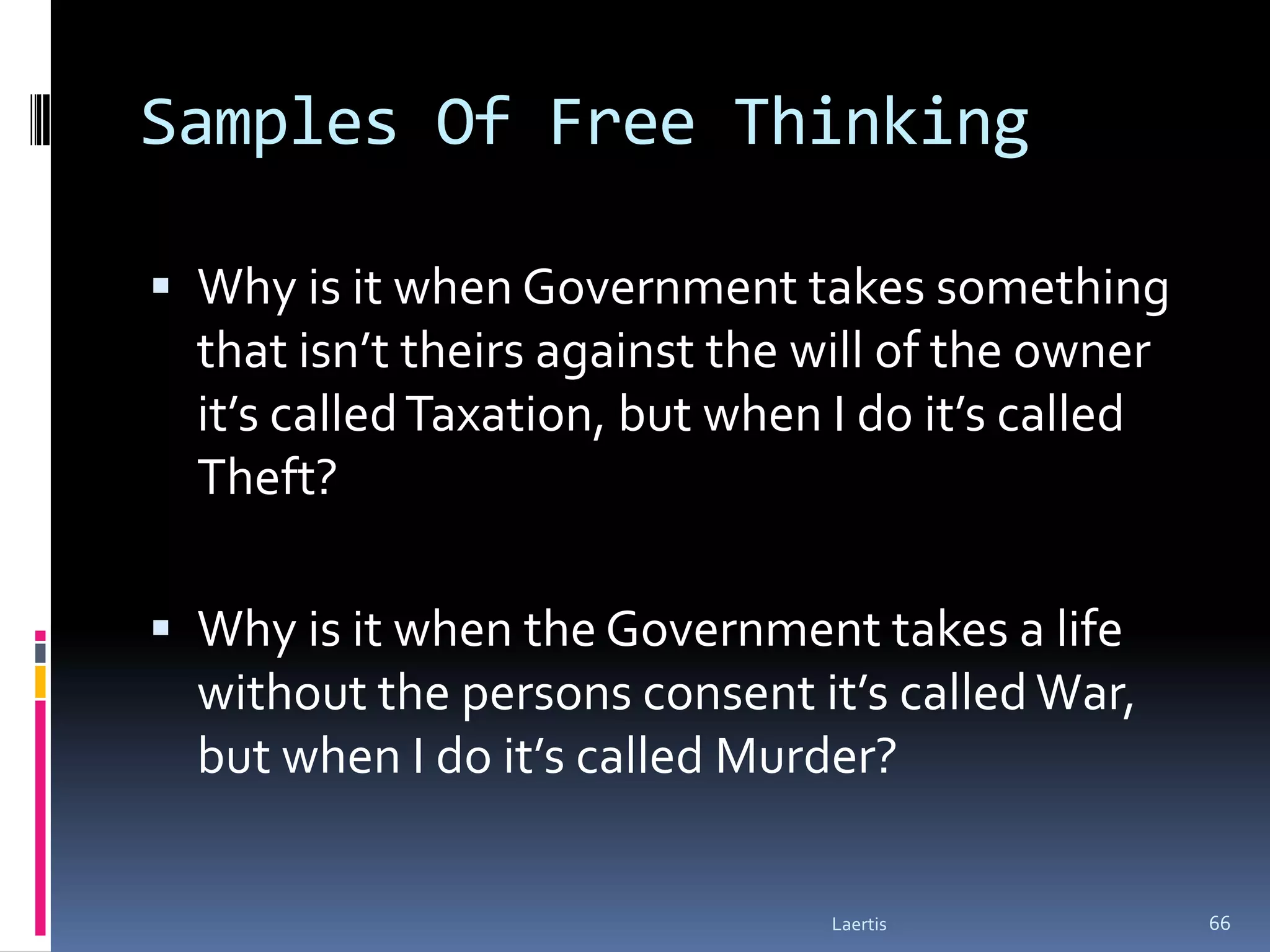 Samples Of Free Thinking

 Why is it when Government takes something
  that isn’t theirs against the will of the owner
  it’s called Taxation, but when I do it’s called
  Theft?

 Why is it when the Government takes a life
  without the persons consent it’s called War,
  but when I do it’s called Murder?

                                 Laertis            66
 