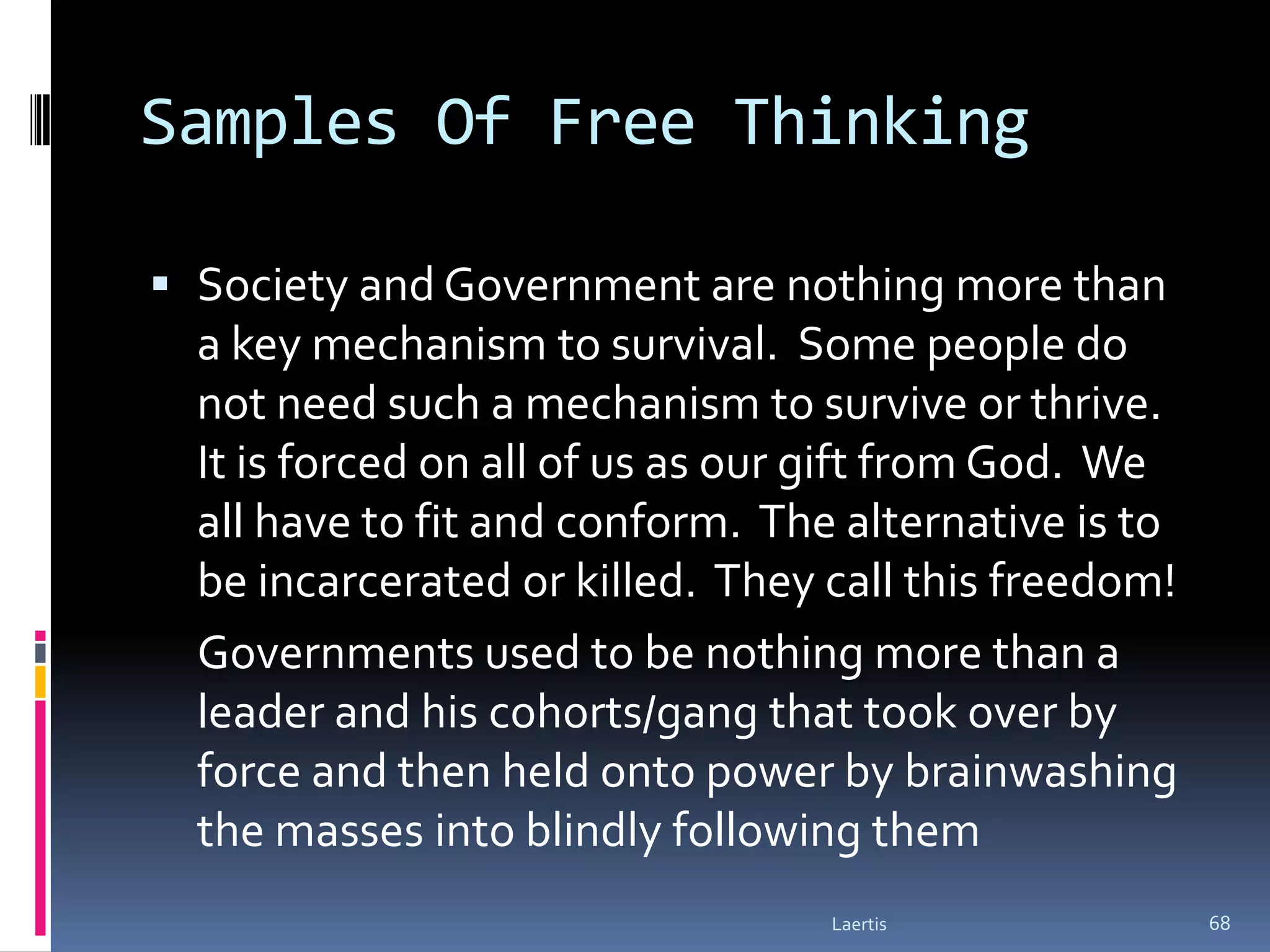 Samples Of Free Thinking

 Society and Government are nothing more than
  a key mechanism to survival. Some people do
  not need such a mechanism to survive or thrive.
  It is forced on all of us as our gift from God. We
  all have to fit and conform. The alternative is to
  be incarcerated or killed. They call this freedom!
  Governments used to be nothing more than a
  leader and his cohorts/gang that took over by
  force and then held onto power by brainwashing
  the masses into blindly following them
                                  Laertis              68
 