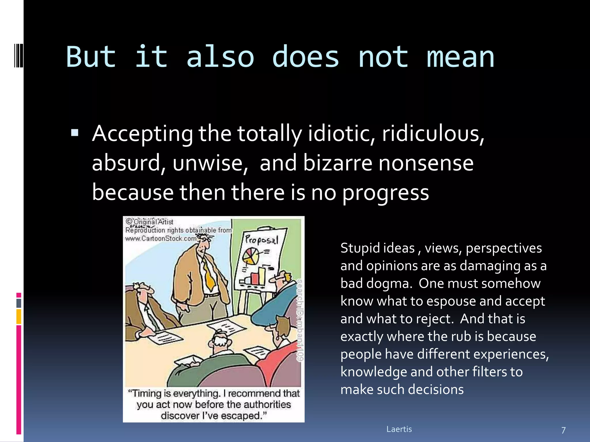 But it also does not mean

 Accepting the totally idiotic, ridiculous,
  absurd, unwise, and bizarre nonsense
  because then there is no progress

                            Stupid ideas , views, perspectives
                            and opinions are as damaging as a
                            bad dogma. One must somehow
                            know what to espouse and accept
                            and what to reject. And that is
                            exactly where the rub is because
                            people have different experiences,
                            knowledge and other filters to
                            make such decisions

                                   Laertis                       7
 