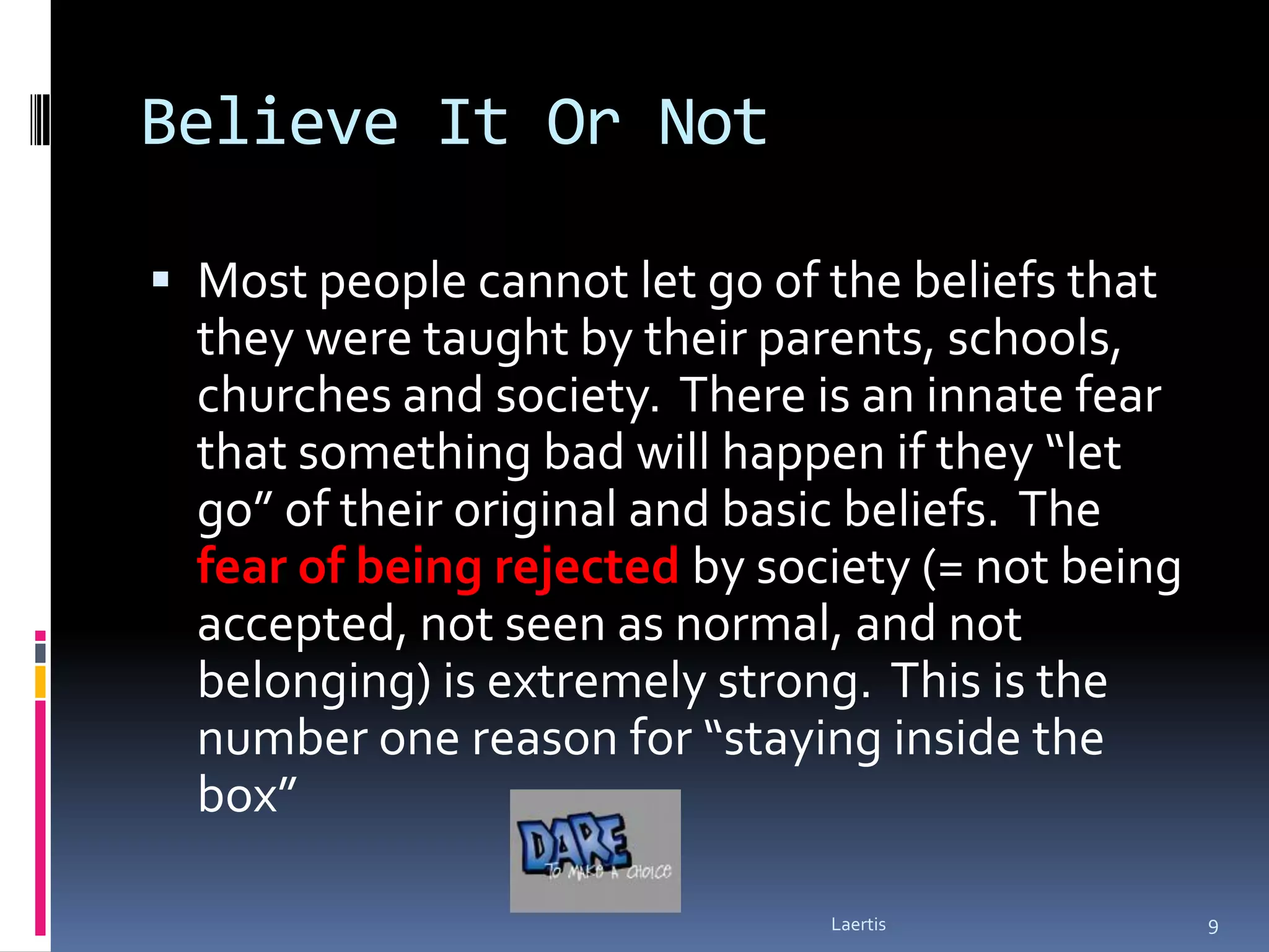 Believe It Or Not

 Most people cannot let go of the beliefs that
  they were taught by their parents, schools,
  churches and society. There is an innate fear
  that something bad will happen if they “let
  go” of their original and basic beliefs. The
  fear of being rejected by society (= not being
  accepted, not seen as normal, and not
  belonging) is extremely strong. This is the
  number one reason for “staying inside the
  box”

                               Laertis             9
 