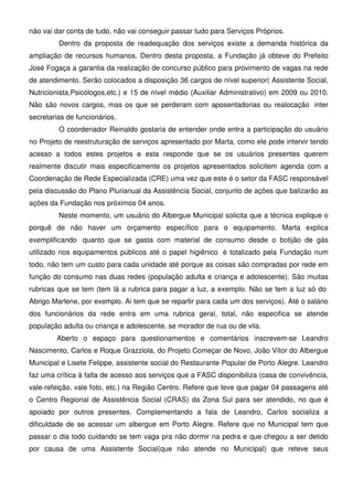 não vai dar conta de tudo, não vai conseguir passar tudo para Serviços Próprios.
         Dentro da proposta de readequação dos serviços existe a demanda histórica da
ampliação de recursos humanos. Dentro desta proposta, a Fundação já obteve do Prefeito
José Fogaça a garantia da realização de concurso público para provimento de vagas na rede
de atendimento. Serão colocados a disposição 36 cargos de nível superior( Assistente Social,
Nutricionista,Psicólogos,etc.) e 15 de nível médio (Auxiliar Administrativo) em 2009 ou 2010.
Não são novos cargos, mas os que se perderam com aposentadorias ou realocação inter
secretarias de funcionários.
         O coordenador Reinaldo gostaria de entender onde entra a participação do usuário
no Projeto de reestruturação de serviços apresentado por Marta, como ele pode intervir tendo
acesso a todos estes projetos e esta responde que se os usuários presentes querem
realmente discutir mais especificamente os projetos apresentados solicitem agenda com a
Coordenação de Rede Especializada (CRE) uma vez que este é o setor da FASC responsável
pela discussão do Plano Plurianual da Assistência Social, conjunto de ações que balizarão as
ações da Fundação nos próximos 04 anos.
         Neste momento, um usuário do Albergue Municipal solicita que a técnica explique o
porquê de não haver um orçamento específico para o equipamento. Marta explica
exemplificando quanto que se gasta com material de consumo desde o botijão de gás
utilizado nos equipamentos públicos até o papel higiênico é totalizado pela Fundação num
todo, não tem um custo para cada unidade até porque as coisas são compradas por rede em
função do consumo nas duas redes (população adulta e criança e adolescente). São muitas
rubricas que se tem (tem lá a rubrica para pagar a luz, a exemplo. Não se tem a luz só do
Abrigo Marlene, por exemplo. Ai tem que se repartir para cada um dos serviços). Até o salário
dos funcionários da rede entra em uma rubrica geral, total, não especifica se atende
população adulta ou criança e adolescente, se morador de rua ou de vila.
        Aberto o espaço para questionamentos e comentários inscrevem-se Leandro
Nascimento, Carlos e Roque Grazziola, do Projeto Começar de Novo, João Vítor do Albergue
Municipal e Lisete Felippe, assistente social do Restaurante Popular de Porto Alegre. Leandro
faz uma crítica à falta de acesso aos serviços que a FASC disponibiliza (casa de convivência,
vale-refeição, vale foto, etc.) na Região Centro. Refere que teve que pagar 04 passagens até
o Centro Regional de Assistência Social (CRAS) da Zona Sul para ser atendido, no que é
apoiado por outros presentes. Complementando a fala de Leandro, Carlos socializa a
dificuldade de se acessar um albergue em Porto Alegre. Refere que no Municipal tem que
passar o dia todo cuidando se tem vaga pra não dormir na pedra e que chegou a ser detido
por causa de uma Assistente Social(que não atende no Municipal) que reteve seus
 
