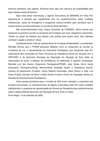 estrutura opressora das cadeias. Devemos fazer algo com estrutura de hospitalidade para
quem deseja acesso temporário.
        Após essa breve intervenção, a Agente Comunitária do DEMHAB, Srª Elisa Flor
apresenta-se à plenária que rapidamente lhes faz questionamentos sobre unidades
habitacionais, casas de emergência e programas sociais mantidos pela secretaria que a
mesma anota e promete esclarecer na reunião de 28 de setembro.
        Nos encaminhamentos finais, Roque Grazziola, da FUNDSOL, afirma termos que
esclarecer na próxima reunião os convênios da Fundação com seus respectivos orçamentos.
"Existe um grupo de trabalho que discute uma política para quatro anos. Nos interessa
conhecer e ajudar a construir", disse.
        Complementando a fala do representante da Fundação Solidariedade, o coordenador
Reinaldo afirmou que o FPASR precisava deliberar entre os integrantes da reunião os
moradores de rua e representantes do Orçamento Participativo que comporiam este GT,
responsável pela construção do Plano Plurianual da Assistência Social em conjunto com a
CRE/FASC e do Seminário Municipal da População em Situação de Rua. Após as
intervenções de praxe e defesas de candidaturas foi deliberada a seguinte composição:
Reinaldo Luiz dos Santos (Orçamento Participativo/FPASR), João Carlos Zanini Uerça
(Orçamento Participativo/Abrigo Marlene/Rede Ampliada Saúde e Assistência Social),
Leandro do Nascimento (Fundsol), Carlos Roberto Guimarães, Celso Sheron e João Luis
Costa (Projeto Começar de Novo) e Mário Santos Furquim (Fórum da População Adulta em
Situação de Rua/Orçamento Participativo).
        Como pautas prioritárias para a reunião de 28/9 foram indicadas o orçamento dos
serviços conveniados, os esclarecimentos da Agente Comunitária Elisa Flor sobre unidades
habitacionais e a presença de representação da Câmara de Vereadores para esclarecimentos
sobre a edição 2009 do Seminário da População de Rua. Este é o relato.
Porto Alegre, 14 de setembro de 2009.
 