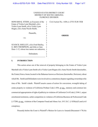 4:08-cv-02753-TLW -TER        Date Filed 07/01/10      Entry Number 120         Page 1 of 7



                             UNITED STATES DISTRICT COURT
                              DISTRICT OF SOUTH CAROLINA
                                   FLORENCE DIVISION

HOWARD K. STERN, as Executor of the      )         Civil Action No.: 4:08-cv-2753-TLW-TER
Estate of Vickie Lynn Marshall, a/k/a    )
Vickie Lynn Smith, a/k/a Vickie Lynn     )
Hogan, a/k/a Anna Nicole Smith,          )
                                         )
                     Plaintiffs,         )
                                         )                         ORDER
             -vs-                        )
                                         )
                                         )
STANCIL SHELLEY, a/k/a Ford Shelley, )
G. BEN THOMPSON, and John or Jane        )
Does 1-12, whose true names are unknown, )
                                         )
                     Defendants.         )
___________________________________ )

I.       INTRODUCTION

         This action arises out of the removal of property belonging to the Estate of Vickie Lynn

Marshall a/k/a Vickie Lynn Smith a/k/a Vickie Lynn Hogan a/k/a Anna Nicole Smith (hereinafter,

the Estate) from a home located in the Bahamas known as Horizons (hereinafter, Horizons), about

which Ms. Smith and Defendants were involved in a contentious dispute regarding ownership at the

time of Ms. Smith’s death. Plaintiff asserts causes of action for conversion, wrongful taking of

estate property in violation of California Probate Code § 850, et seq., statutory and common law

commercial appropriation of right of publicity in violation of California Civil Code § 3344.1, unjust

enrichment/restitution, unfair competition in violation of California Business & Professional Code

§ 17200, et seq., violation of the Computer Fraud and Abuse Act, 18 U.S.C. § 1030(a)(5) and civil

conspiracy.

         Presently before the Court is Plaintiff’s Motion for Leave to Amend (Document # 78) his
 