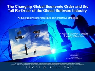 The Changing Global Economic Order and the Tall Re-Order of the Global Software Industry  –  An Emerging Players Perspective on Competitive Strategies A Frost & Sullivan Software Industry Webminar © 2009 Frost & Sullivan. All rights reserved. This document contains highly confidential information and is the sole property  of Frost & Sullivan. No part of it may be circulated, quoted, copied or otherwise reproduced without the written approval of Frost & Sullivan.   December, 2009 Developed by ICT Practice Frost & Sullivan Asia Pacific  