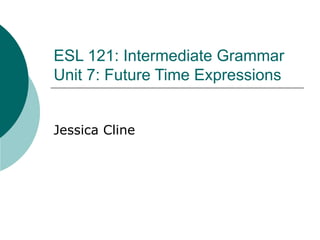 ESL 121: Intermediate Grammar Unit 7: Future Time Expressions Jessica Cline 