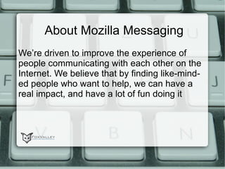 About Mozilla Messaging We’re driven to improve the experience of people communicating with each other on the Internet. We believe that by finding like-minded people who want to help, we can have a real impact, and have a lot of fun doing it 