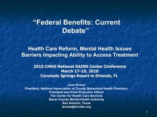 “ Federal Benefits: Current Debate”   Health Care Reform, Mental Health Issues Barriers Impacting Ability to Access Treatment 2010 CMHS National GAINS Center Conference March 17-19, 2010 Coronado Springs Resort in Orlando, FL   Leon Evans President, National Association of County Behavioral Health Directors; President and Chief Executive Officer The Center for Health Care Services Bexar County Mental Health Authority San Antonio, Texas [email_address] 