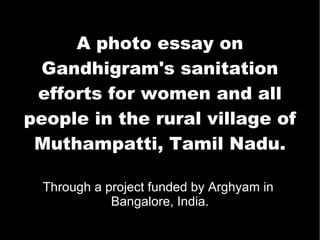 A photo essay on Gandhigram's sanitation efforts for women and all people in the rural village of Muthampatti, Tamil Nadu. Through a project funded by Arghyam in  Bangalore, India. 