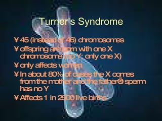 Turner’s Syndrome 45 (instead of 46) chromosomes offspring are born with one X chromosome (no Y; only one X) only affects women In about 80% of cases the X comes from the mother and the father’s sperm has no Y Affects 1 in 2500 live births 