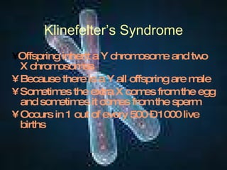 Klinefelter’s Syndrome •  Offspring inherit a Y chromosome and two X chromosomes Because there is a Y all offspring are male Sometimes the extra X comes from the egg and sometimes it comes from the sperm Occurs in 1 out of every 500 – 1000 live births 