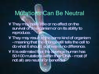 Mutations Can Be Neutral They may have little or no effect on the survival of an organism or on its ability to reproduce. They may result in the same kind of organism - meaning that the change still tells the cell to do what it should, so there is no difference. It is estimated that the average human has 50-100 mutations within their DNA - most (if not all) are neutral or beneficial   