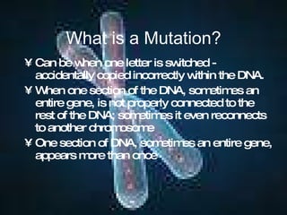 What is a Mutation? Can be when one letter is switched - accidentally copied incorrectly within the DNA. When one section of the DNA, sometimes an entire gene, is not properly connected to the rest of the DNA; sometimes it even reconnects to another chromosome One section of DNA, sometimes an entire gene, appears more than once 