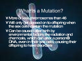 What is a Mutation? More or less chromosomes than 46 Will only get passed on to offspring when the sex cells contain the mutation Can be caused after birth by environmental factors like radiation and chemicals, which can alter a person’s DNA, even in their sex cells, causing their offspring to have disorders 