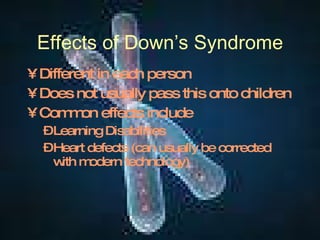 Effects of Down’s Syndrome Different in each person Does not usually pass this onto children Common effects include Learning Disabilities Heart defects (can usually be corrected with modern technology) 
