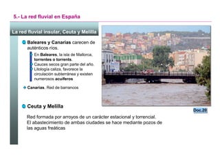 5.- La red fluvial en España

La red fluvial insular, Ceuta y Melilla

       Baleares y Canarias carecen de
       auténticos ríos.
          En Baleares, la isla de Mallorca,
          torrentes o torrents.
          Cauces secos gran parte del año.
          Litología caliza, favorece la
          circulación subterránea y existen
          numerosos acuíferos

       Canarias. Red de barrancos



       Ceuta y Melilla
                                                                             Doc.20
                                                                             Doc.20
      Red formada por arroyos de un carácter estacional y torrencial.
      El abastecimiento de ambas ciudades se hace mediante pozos de
      las aguas freáticas




                                                                        Santillana
 