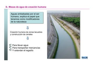 8.- Masas de agua de creación humana


    Aguas embalsadas por el ser
    Aguas embalsadas por el ser
    humano, explica el papel que
    humano, explica el papel que
    tenemos como modificadores
    tenemos como modificadores
    de la naturaleza
    de la naturaleza



   Creación humana de zonas lacustres
   y construcción de canales




     Para llevar agua
     Para transportar mercancías
     Y extender el regadío


                                             Doc.26
                                             Doc.26


                                        Santillana
 