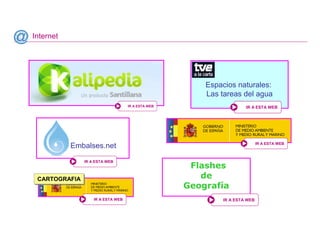 Internet




                                                       Espacios naturales:
                                                       Las tareas del agua
                                   IR A ESTA WEB                    IR A ESTA WEB




                                                                           IR A ESTA WEB
           Embalses.net
               IR A ESTA WEB
                                                    Flashes
 CARTOGRAFIA
 CARTOGRAFIA
                                                      de
                                                   Geografía
                   IR A ESTA WEB                           IR A ESTA WEB



                                                                            Santillana
 