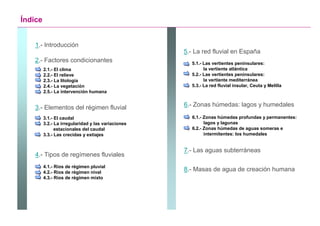 Índice


    1.- Introducción
                                                    5.- La red fluvial en España
    2.- Factores condicionantes                        5.1.- Las vertientes peninsulares:
         2.1.- El clima                                      la vertiente atlántica
         2.2.- El relieve                              5.2.- Las vertientes peninsulares:
         2.3.- La litología                                  la vertiente mediterránea
         2.4.- La vegetación                           5.3.- La red fluvial insular, Ceuta y Melilla
         2.5.- La intervención humana


    3.- Elementos del régimen fluvial               6.- Zonas húmedas: lagos y humedales

         3.1.- El caudal                               6.1.- Zonas húmedas profundas y permanentes:
         3.2.- La irregularidad y las variaciones            lagos y lagunas
               estacionales del caudal                 6.2.- Zonas húmedas de aguas someras e
         3.3.- Las crecidas y estiajes                       intermitentes: los humedales


                                                    7.- Las aguas subterráneas
    4.- Tipos de regímenes fluviales
         4.1.- Ríos de régimen pluvial
         4.2.- Ríos de régimen nival
                                                    8.- Masas de agua de creación humana
         4.3.- Ríos de régimen mixto




                                                                                        Santillana
 
