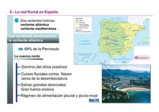 5.- La red fluvial en España

      Dos vertientes hídricas:
      vertiente atlántica
      vertiente mediterránea

Las vertientes peninsulares:
la vertiente atlántica

         69% de la Península
   La cuenca norte                                           Ampliación




       Dominio del clima oceánico
       Cursos fluviales cortos. Nacen
       cerca de la desembocadura
       Salvan grandes desniveles.
       Gran fuerza erosiva
       Régimen de alimentación pluvial y pluvio-nival
                                                Doc.13
                                                Doc.13

                                                         Santillana
 