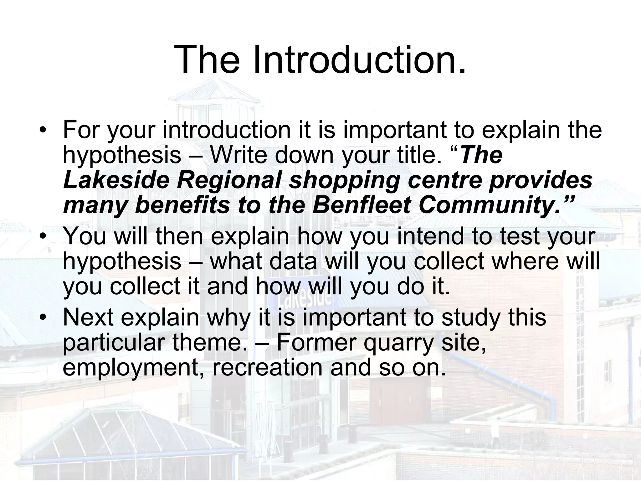 The Introduction. For your introduction it is important to explain the hypothesis – Write down your title. “ The Lakeside Regional shopping centre provides many benefits to the Benfleet Community.”   You will then explain how you intend to test your hypothesis – what data will you collect where will you collect it and how will you do it. Next explain why it is important to study this particular theme. – Former quarry site, employment, recreation and so on. 