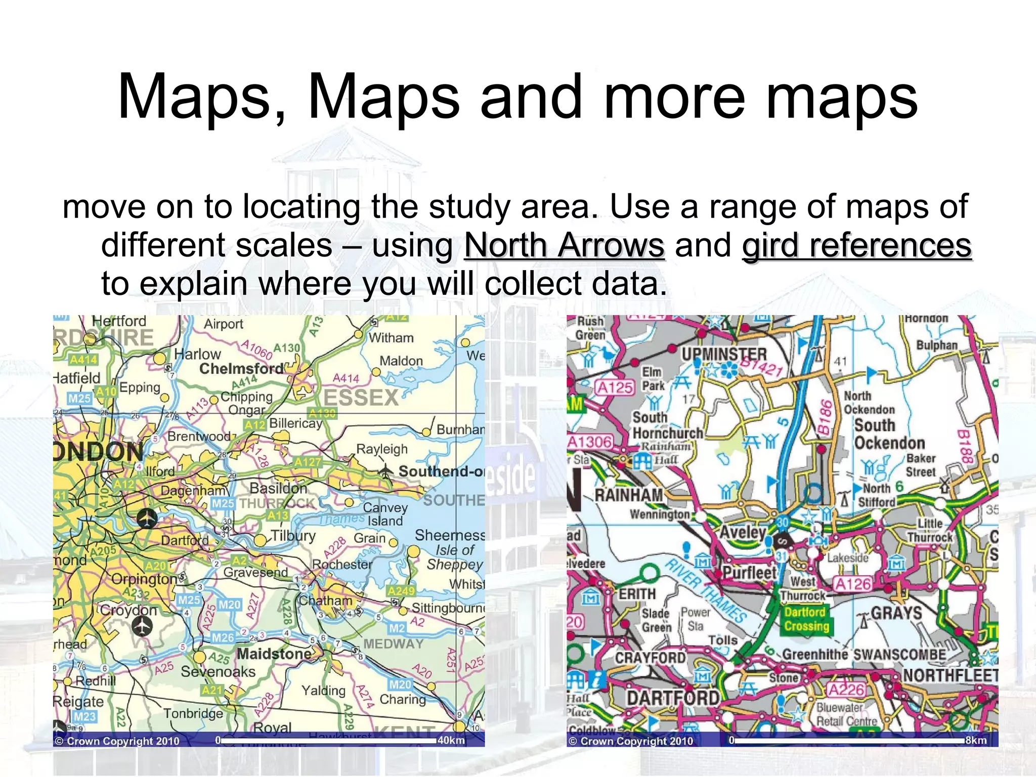 Maps, Maps and more maps move on to locating the study area. Use a range of maps of different scales – using  North Arrows  and  gird references  to explain where you will collect data. 
