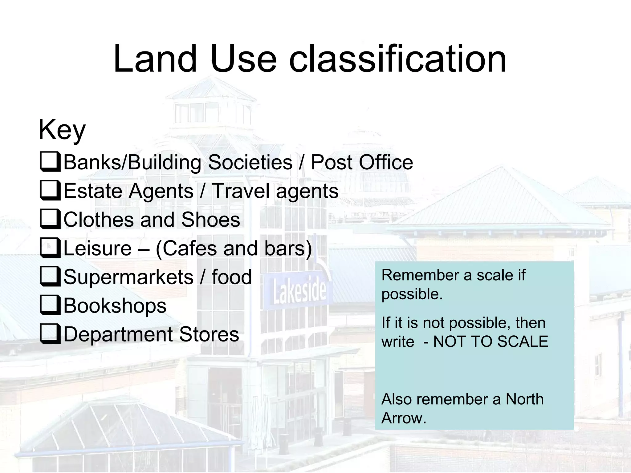 Land Use classification  Key  Banks/Building Societies / Post Office  Estate Agents / Travel agents Clothes and Shoes Leisure – (Cafes and bars) Supermarkets / food Bookshops Department Stores Remember a scale if possible. If it is not possible, then write  - NOT TO SCALE Also remember a North Arrow. 