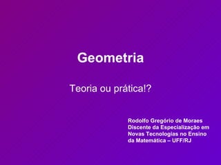 Geometria Teoria ou prática!? Rodolfo Gregório de Moraes Discente da Especialização em Novas Tecnologias no Ensino da Matemática – UFF/RJ 