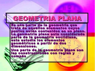 GEOMETRIA PLANA Es una parte de la geometría que trata de aquellos elementos cuyos puntos están contenidos en un plano. La geometría plana esta considerada parte de la geometría euclidiana, esta estudia los elementos geométricos a partir de dos dimensiones. Una parte de la geometría plana son las construcciones con reglas y compás 