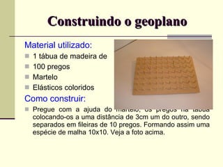 Construindo o geoplano Material utilizado: 1 tábua de madeira de  100 pregos Martelo Elásticos coloridos Como construir: Pregue com a ajuda do martelo, os pregos na tábua colocando-os a uma distância de 3cm um do outro, sendo separados em fileiras de 10 pregos. Formando assim uma espécie de malha 10x10. Veja a foto acima.  