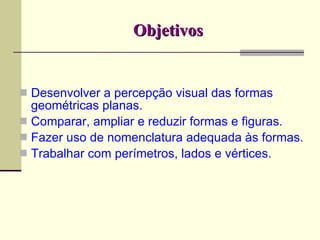 Objetivos Desenvolver a percepção visual das formas geométricas planas. Comparar, ampliar e reduzir formas e figuras. Fazer uso de nomenclatura adequada às formas. Trabalhar com perímetros, lados e vértices. 