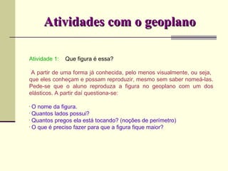 Atividades com o geoplano Atividade 1:  Que figura é essa? A partir de uma forma já conhecida, pelo menos visualmente, ou seja,  que eles conheçam e possam reproduzir, mesmo sem saber nomeá-las. Pede-se que o aluno reproduza a figura no geoplano com um dos elásticos. A partir daí questiona-se: O nome da figura. Quantos lados possui? Quantos pregos ela está tocando? (noções de perímetro) O que é preciso fazer para que a figura fique maior? 