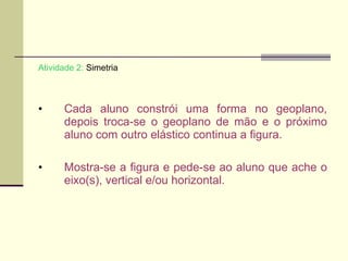 Atividade 2:  Simetria Cada aluno constrói uma forma no geoplano, depois troca-se o geoplano de mão e o próximo aluno com outro elástico continua a figura. Mostra-se a figura e pede-se ao aluno que ache o eixo(s), vertical e/ou horizontal.  
