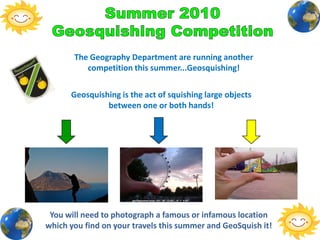 Summer 2010 Geosquishing Competition The Geography Department are running another competition this summer...Geosquishing!  Geosquishing is the act of squishing large objects between one or both hands!  You will need to photograph a famous or infamous location which you find on your travels this summer and GeoSquish it!  