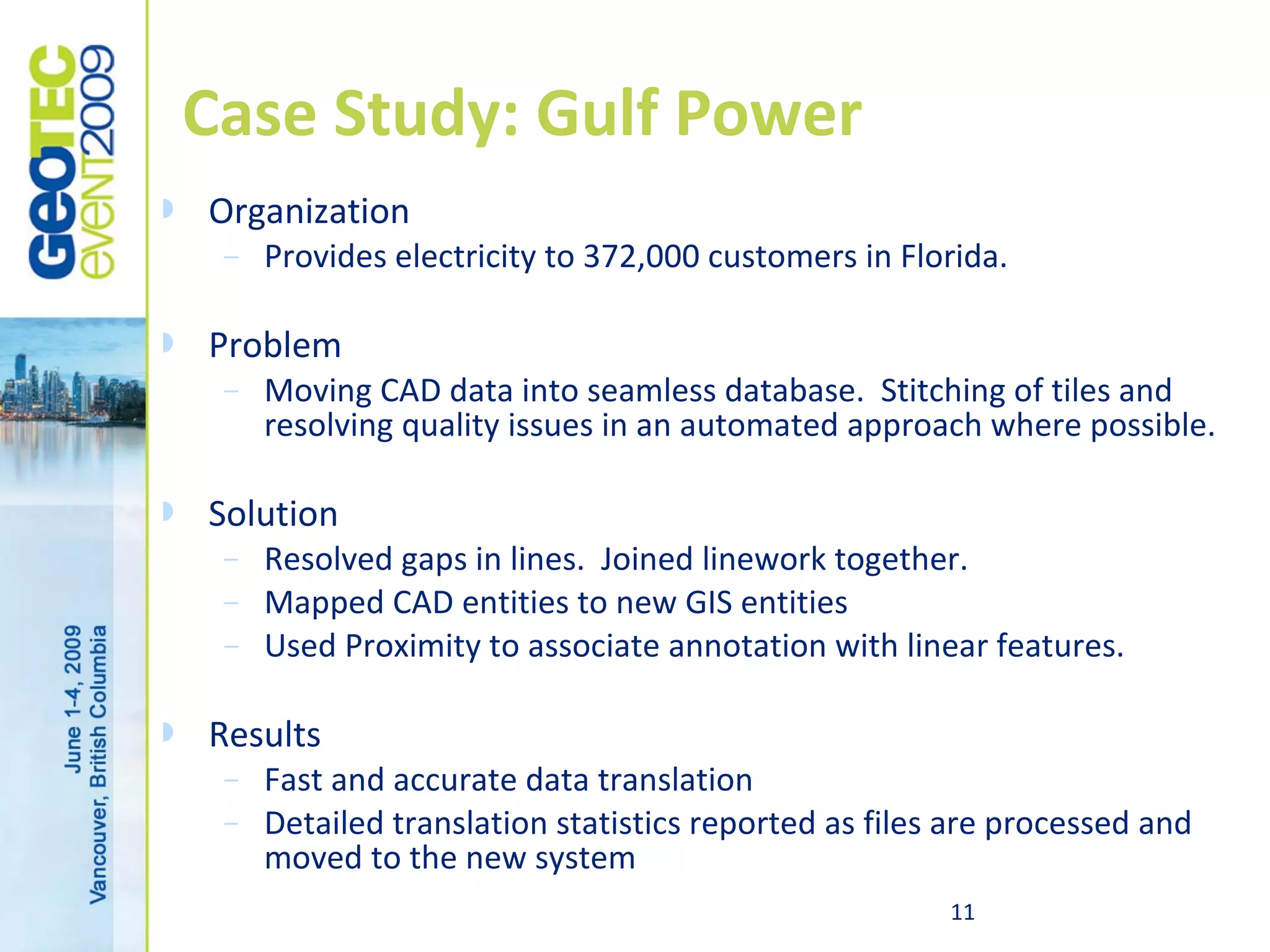 Case Study: Gulf Power
   Organization
     –   Provides electricity to 372,000 customers in Florida.

   Problem
     –   Moving CAD data into seamless database. Stitching of tiles and
         resolving quality issues in an automated approach where possible.

   Solution
     –   Resolved gaps in lines. Joined linework together.
     –   Mapped CAD entities to new GIS entities
     –   Used Proximity to associate annotation with linear features.

   Results
     –   Fast and accurate data translation
     –   Detailed translation statistics reported as files are processed and
         moved to the new system
                                                          11
 