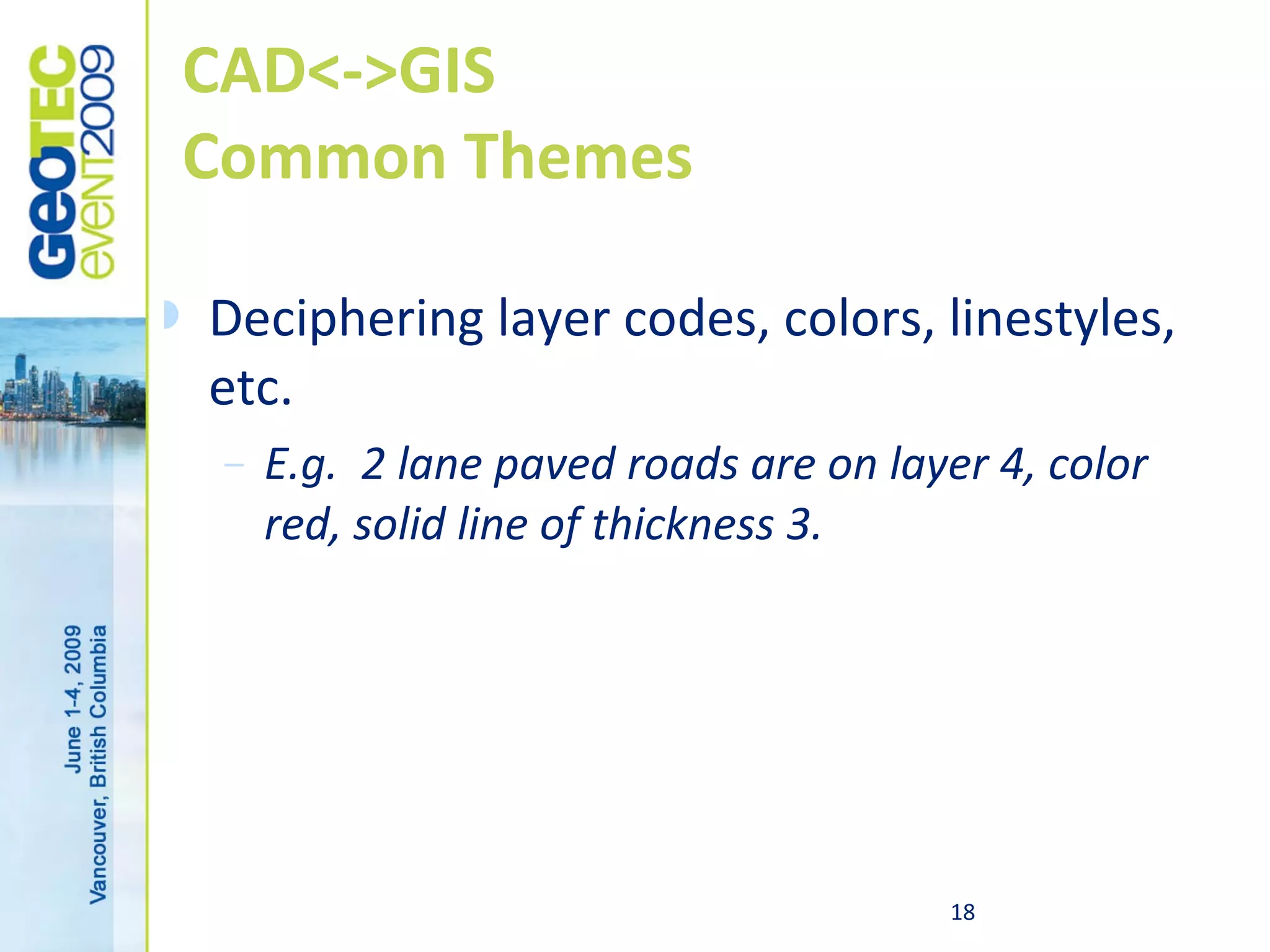 CAD<->GIS
    Common Themes

   Deciphering layer codes, colors, linestyles,
    etc.
     –   E.g. 2 lane paved roads are on layer 4, color
         red, solid line of thickness 3.




                                           18
 