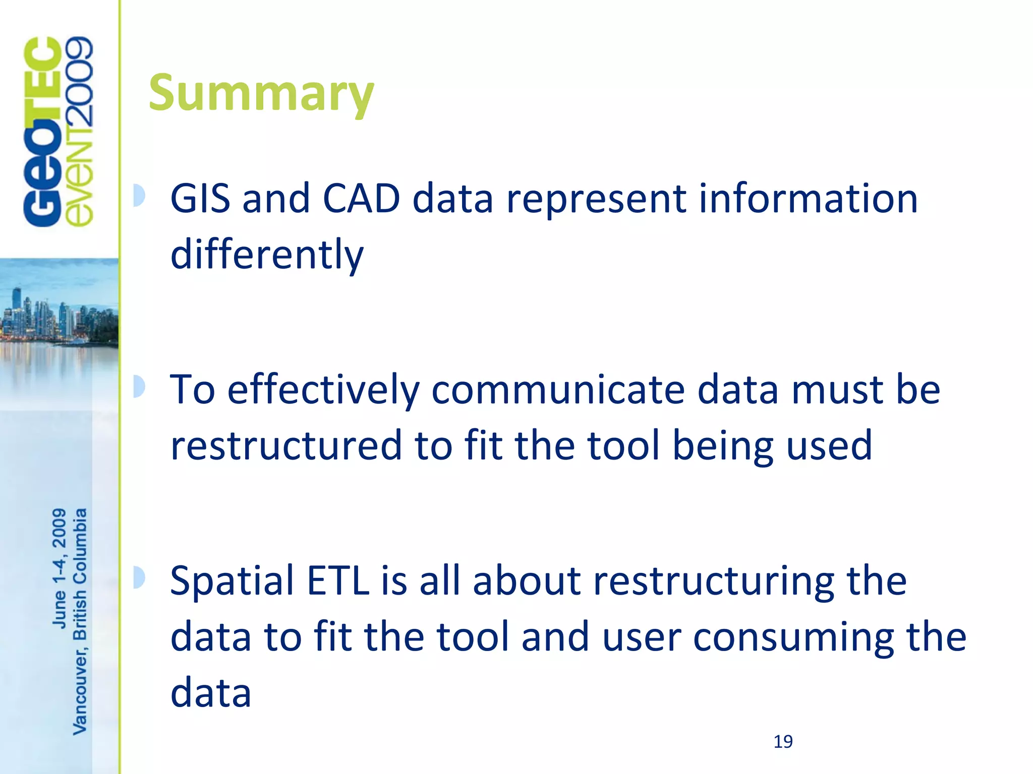 Summary
   GIS and CAD data represent information
    differently

   To effectively communicate data must be
    restructured to fit the tool being used

   Spatial ETL is all about restructuring the
    data to fit the tool and user consuming the
    data
                                    19
 