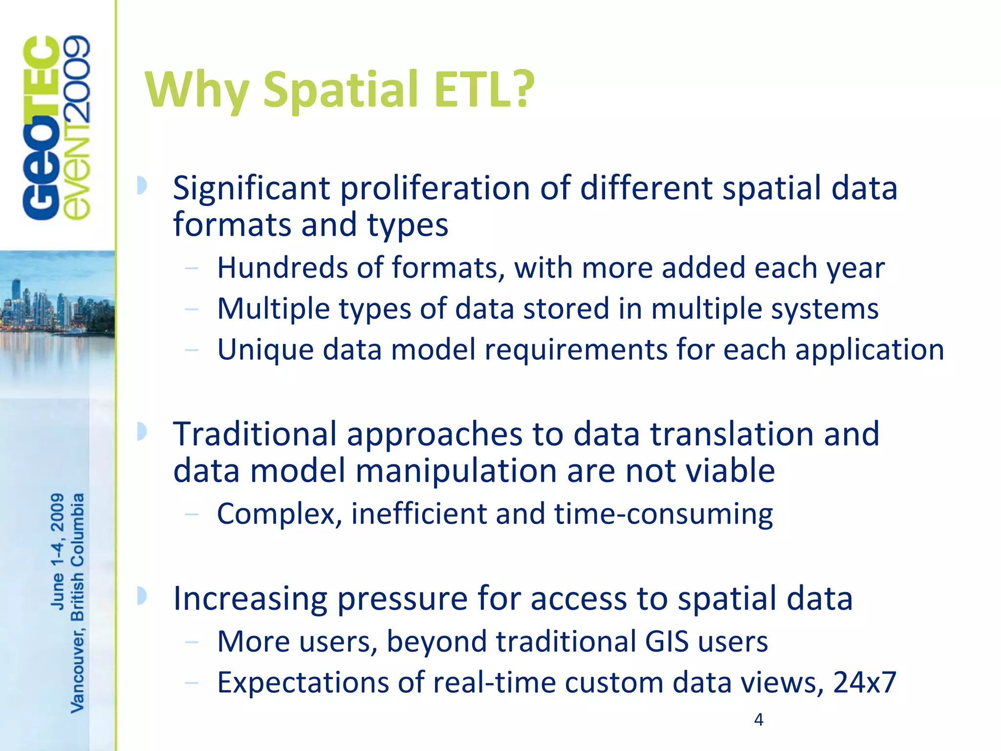 Why Spatial ETL?
   Significant proliferation of different spatial data
    formats and types
    –   Hundreds of formats, with more added each year
    –   Multiple types of data stored in multiple systems
    –   Unique data model requirements for each application

   Traditional approaches to data translation and
    data model manipulation are not viable
    –   Complex, inefficient and time-consuming

   Increasing pressure for access to spatial data
    –   More users, beyond traditional GIS users
    –   Expectations of real-time custom data views, 24x7
                                              4
 