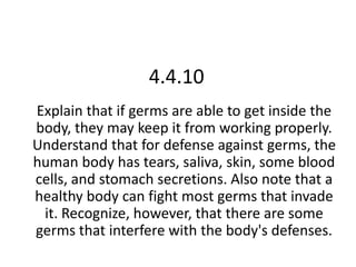 4.4.10 Explain that if germs are able to get inside the body, they may keep it from working properly. Understand that for defense against germs, the human body has tears, saliva, skin, some blood cells, and stomach secretions. Also note that a healthy body can fight most germs that invade it. Recognize, however, that there are some germs that interfere with the body's defenses.  