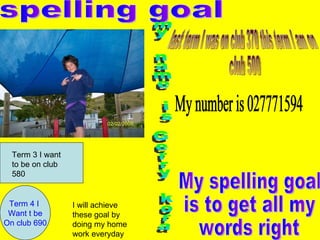 spelling goal my name is Gerry kora My spelling goal is to get all my words right last term I was on club 370 this term I am on club 500 Term 4 I  Want t be On club 690 Term 3 I want to be on club 580 I will achieve these goal by doing my home work everyday My number is 027771594 