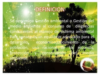 DEFINICION    Se denomina Gestión ambiental o Gestión del medio ambiente al conjunto de  diligencias conducentes al manejo de sistema ambiental Para conseguir un equilibrio adecuado para el desarrollo  economico,crecimiento de la población, uso racional de los recursos, protección y conservación del medio ambiente.