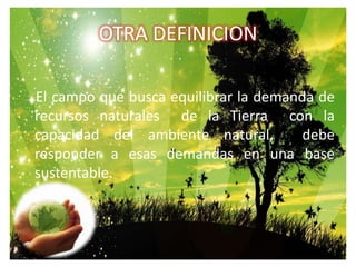 OTRA DEFINICION    El campo que busca equilibrar la demanda de recursos naturales  de la Tierra  con la capacidad del ambiente natural,  debe responder a esas demandas en una base sustentable.