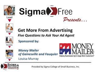 Sigma                              Free
                                         Presents…
Get More From Advertising
Five Questions to Ask Your Ad Agent
Sponsored by:

Money Mailer
of Gainesville and Fauquier
Louisa Murray

         Provided by Sigma College of Small Business, Inc.
 