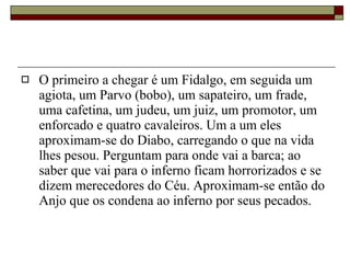 O primeiro a chegar é um Fidalgo, em seguida um agiota, um Parvo (bobo), um sapateiro, um frade, uma cafetina, um judeu, um juiz, um promotor, um enforcado e quatro cavaleiros. Um a um eles aproximam-se do Diabo, carregando o que na vida lhes pesou. Perguntam para onde vai a barca; ao saber que vai para o inferno ficam horrorizados e se dizem merecedores do Céu. Aproximam-se então do Anjo que os condena ao inferno por seus pecados.  