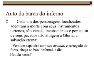 Auto da barca do inferno        Cada um dos personagens focalizados adentram a morte com seus instrumentos terrenos, são venais, inconscientes e por causa de seus pecados não atingem a Glória, a salvação eterna:  “ Vem um sapateiro com seu  avantal , e carregado de foras, chega ao batel infernal, e diz:  Hou da barca!” 