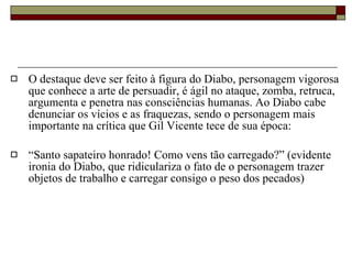 O destaque deve ser feito à figura do Diabo, personagem vigorosa que conhece a arte de persuadir, é ágil no ataque, zomba, retruca, argumenta e penetra nas consciências humanas. Ao Diabo cabe denunciar os vícios e as fraquezas, sendo o personagem mais importante na crítica que Gil Vicente tece de sua época:  “ Santo sapateiro honrado! Como vens tão carregado?” (evidente ironia do Diabo, que ridiculariza o fato de o personagem trazer objetos de trabalho e carregar consigo o peso dos pecados) 