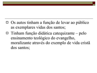 Os autos tinham a função de levar ao público as exemplares vidas dos santos; Tinham função didática catequizante – pelo ensinamento teológico do evangelho, moralizante através do exemplo de vida cristã dos santos; 