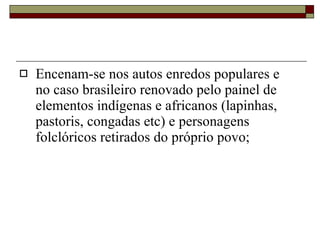 Encenam-se nos autos enredos populares e  no caso brasileiro renovado pelo painel de elementos indígenas e africanos (lapinhas, pastoris, congadas etc) e personagens folclóricos retirados do próprio povo; 
