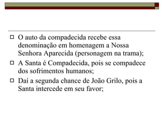 O auto da compadecida recebe essa denominação em homenagem a Nossa Senhora Aparecida (personagem na trama); A Santa é Compadecida, pois se compadece dos sofrimentos humanos; Daí a segunda chance de João Grilo, pois a Santa intercede em seu favor; 