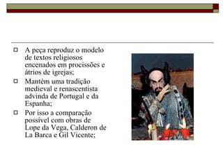 A peça reproduz o modelo de textos religiosos encenados em procissões e átrios de igrejas; Mantém uma tradição medieval e renascentista advinda de Portugal e da Espanha; Por isso a comparação possível com obras de Lope da Vega, Calderon de La Barca e Gil Vicente; 